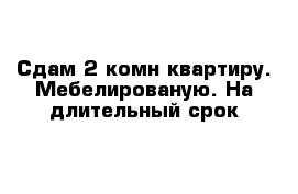 Сдам 2 комн квартиру. Мебелированую. На длительный срок